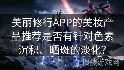 美丽修行APP的美妆产品推荐是否有针对色素沉积、晒斑的淡化？