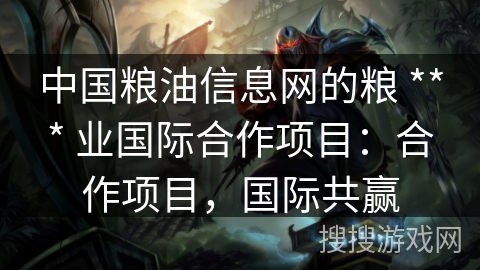 中国粮油信息网的粮 *** 业国际合作项目：合作项目，国际共赢
