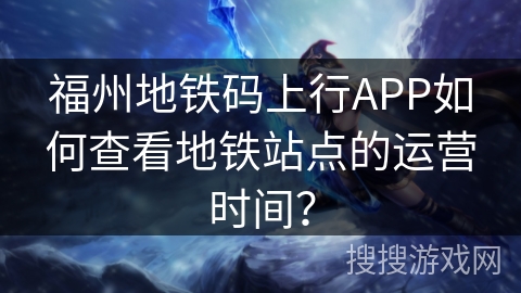 福州地铁码上行APP如何查看地铁站点的运营时间? 福州地铁码上行APP如何查看地铁站点的运营时间?