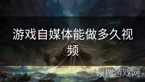 游戏自媒体能做多久视频