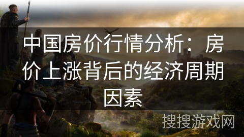 中国房价行情分析：房价上涨背后的经济周期因素