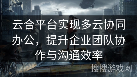 云合平台实现多云协同办公，提升企业团队协作与沟通效率