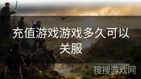 充值游戏游戏多久可以关服 充值游戏游戏多久可以关服