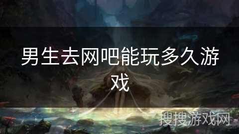 男生去网吧能玩多久游戏 男生去网吧能玩多久游戏