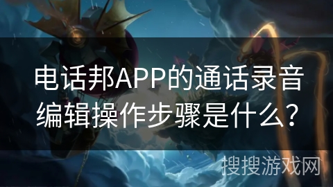 电话邦APP的通话录音编辑操作步骤是什么? 电话邦APP的通话录音编辑操作步骤是什么?