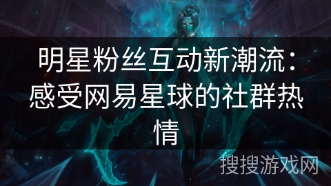 明星粉丝互动新潮流:感受网易星球的社群热情 明星粉丝互动新潮流:感受网易星球的社群热情