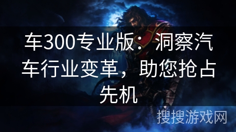 车300专业版:洞察汽车行业变革,助您抢占先机 车300专业版:洞察汽车行业变革,助您抢占先机