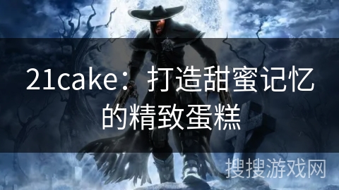 21cake:打造甜蜜记忆的精致蛋糕 21cake:打造甜蜜记忆的精致蛋糕