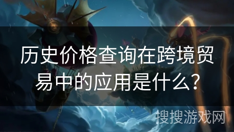 历史价格查询在跨境贸易中的应用是什么? 历史价格查询在跨境贸易中的应用是什么?