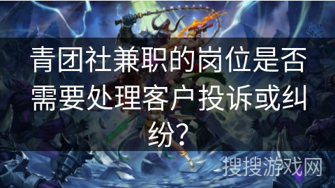 青团社兼职的岗位是否需要处理客户投诉或纠纷? 青团社兼职的岗位是否需要处理客户投诉或纠纷?