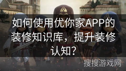 如何使用优你家APP的装修知识库，提升装修认知？