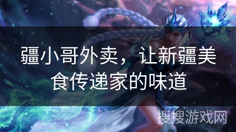 疆小哥外卖,让新疆美食传递家的味道 疆小哥外卖,让新疆美食传递家的味道
