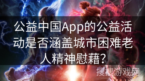 公益中国App的公益活动是否涵盖城市困难老人精神慰藉? 公益中国App的公益活动是否涵盖城市困难老人精神慰藉?