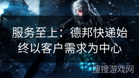 服务至上：德邦快递始终以客户需求为中心