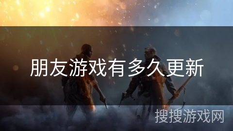朋友游戏有多久更新 朋友游戏有多久更新