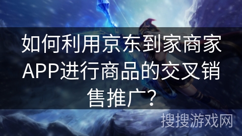 如何利用京东到家商家APP进行商品的交叉销售推广？
