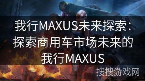我行MAXUS未来探索：探索商用车市场未来的我行MAXUS