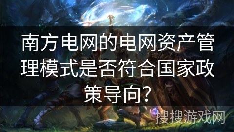 南方电网的电网资产管理模式是否符合国家政策导向? 南方电网的电网资产管理模式是否符合国家政策导向?