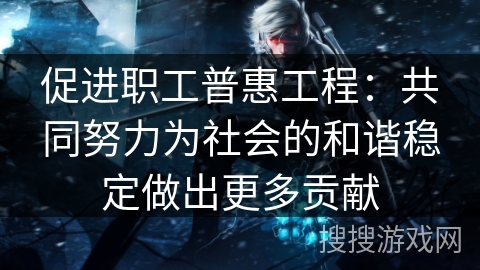 促进职工普惠工程：共同努力为社会的和谐稳定做出更多贡献