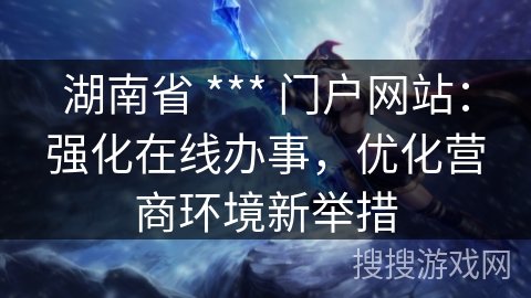 湖南省 *** 门户网站：强化在线办事，优化营商环境新举措