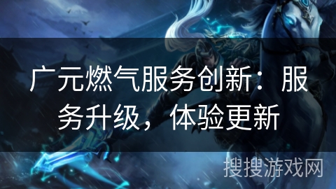 广元燃气服务创新：服务升级，体验更新