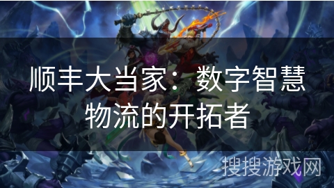 顺丰大当家:数字智慧物流的开拓者 顺丰大当家:数字智慧物流的开拓者