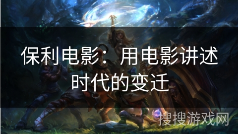 保利电影:用电影讲述时代的变迁 保利电影:用电影讲述时代的变迁