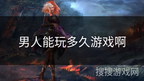 男人能玩多久游戏啊 男人能玩多久游戏啊