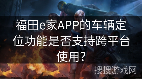 福田e家APP的车辆定位功能是否支持跨平台使用? 福田e家APP的车辆定位功能是否支持跨平台使用?