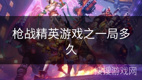 枪战精英游戏之一局多久