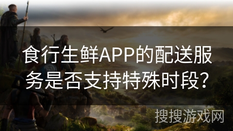 食行生鲜APP的配送服务是否支持特殊时段？