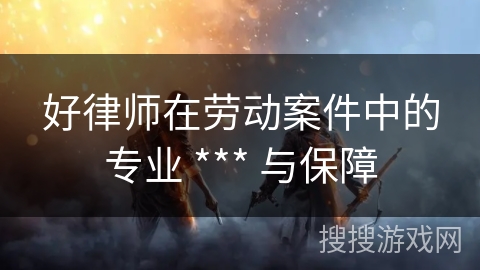 好律师在劳动案件中的专业 *** 与保障