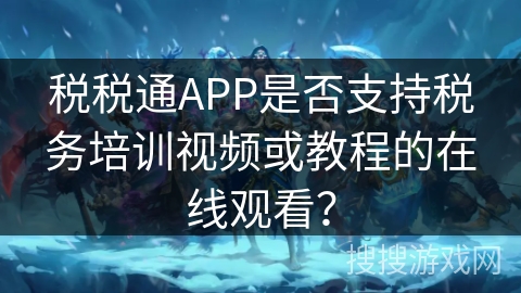 税税通APP是否支持税务培训视频或教程的在线观看？