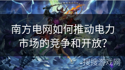 南方电网如何推动电力市场的竞争和开放? 南方电网如何推动电力市场的竞争和开放?