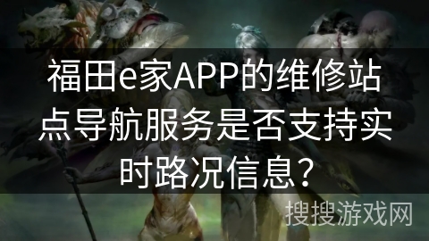 福田e家APP的维修站点导航服务是否支持实时路况信息? 福田e家APP的维修站点导航服务是否支持实时路况信息?