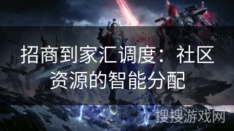 招商到家汇调度：社区资源的智能分配