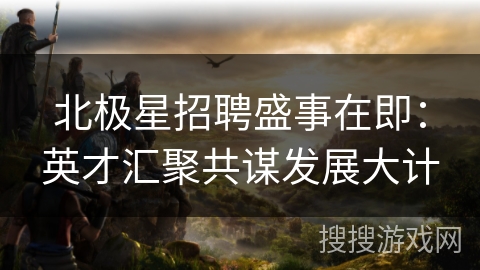 北极星招聘盛事在即：英才汇聚共谋发展大计