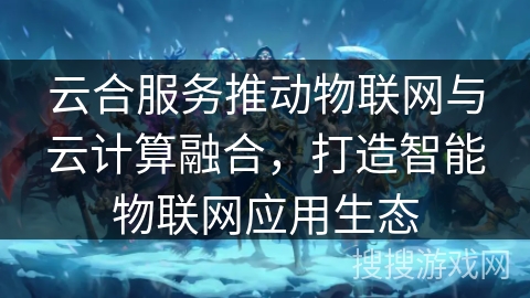 云合服务推动物联网与云计算融合,打造智能物联网应用生态 云合服务推动物联网与云计算融合,打造智能物联网应用生态