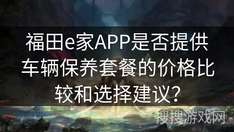 福田e家APP是否提供车辆保养套餐的价格比较和选择建议？
