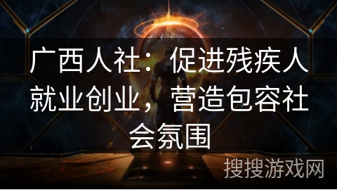 广西人社：促进残疾人就业创业，营造包容社会氛围