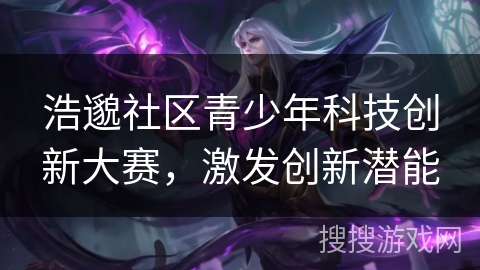 浩邈社区青少年科技创新大赛,激发创新潜能 浩邈社区青少年科技创新大赛,激发创新潜能