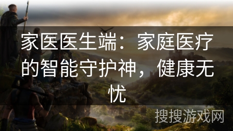 家医医生端：家庭医疗的智能守护神，健康无忧