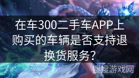 在车300二手车APP上购买的车辆是否支持退换货服务? 在车300二手车APP上购买的车辆是否支持退换货服务?