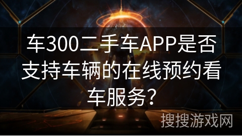 车300二手车APP是否支持车辆的在线预约看车服务？