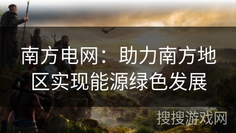 南方电网：助力南方地区实现能源绿色发展