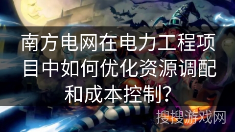 南方电网在电力工程项目中如何优化资源调配和成本控制？