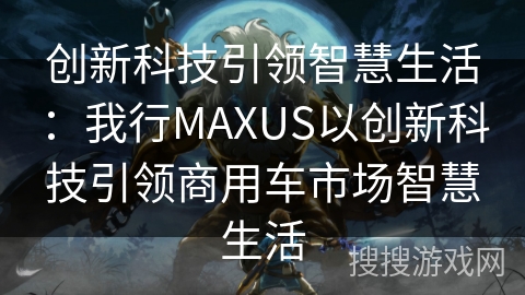 创新科技引领智慧生活：我行MAXUS以创新科技引领商用车市场智慧生活