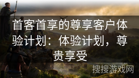首客首享的尊享客户体验计划：体验计划，尊贵享受