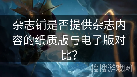 杂志铺是否提供杂志内容的纸质版与电子版对比？