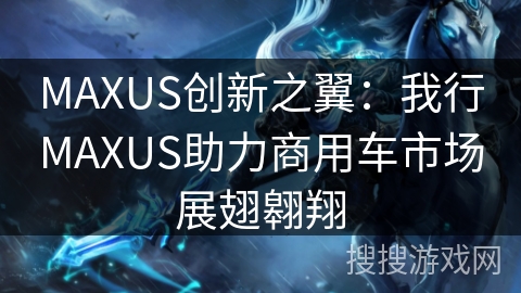 MAXUS创新之翼：我行MAXUS助力商用车市场展翅翱翔